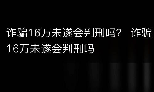 诈骗16万未遂会判刑吗？ 诈骗16万未遂会判刑吗