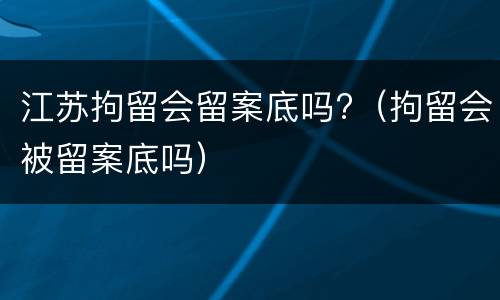 江苏拘留会留案底吗?（拘留会被留案底吗）