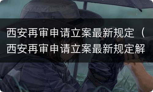 西安再审申请立案最新规定（西安再审申请立案最新规定解读）