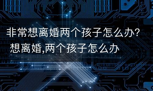 非常想离婚两个孩子怎么办？ 想离婚,两个孩子怎么办