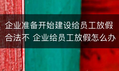 企业准备开始建设给员工放假合法不 企业给员工放假怎么办
