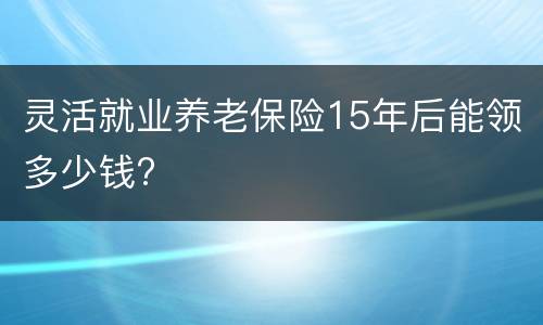 灵活就业养老保险15年后能领多少钱?
