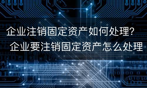 企业注销固定资产如何处理？ 企业要注销固定资产怎么处理