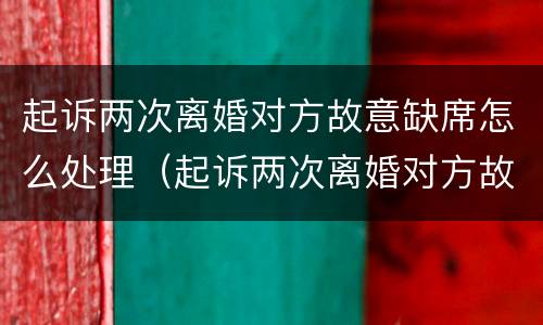 起诉两次离婚对方故意缺席怎么处理（起诉两次离婚对方故意缺席怎么处理的）