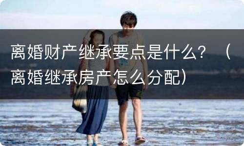 离婚财产继承要点是什么？（离婚继承房产怎么分配）