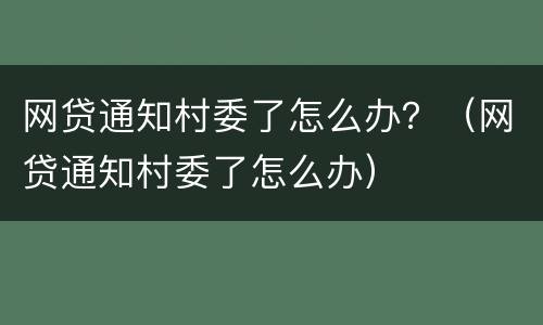 网贷通知村委了怎么办？（网贷通知村委了怎么办）