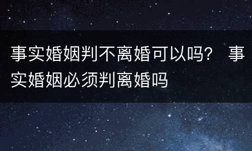 事实婚姻判不离婚可以吗？ 事实婚姻必须判离婚吗