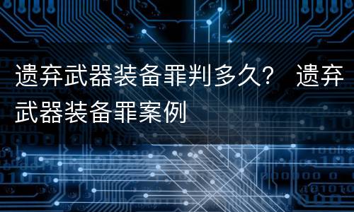 遗弃武器装备罪判多久？ 遗弃武器装备罪案例