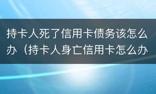 持卡人死了信用卡债务该怎么办（持卡人身亡信用卡怎么办）
