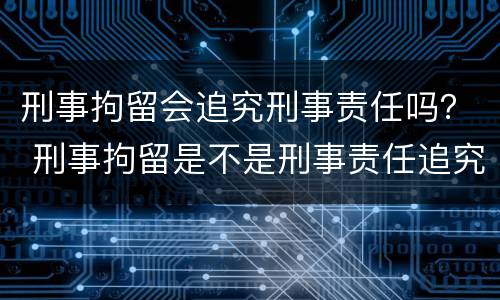刑事拘留会追究刑事责任吗？ 刑事拘留是不是刑事责任追究