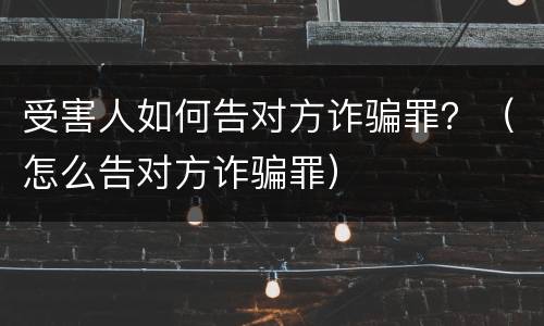 受害人如何告对方诈骗罪？（怎么告对方诈骗罪）