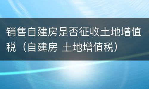 销售自建房是否征收土地增值税（自建房 土地增值税）
