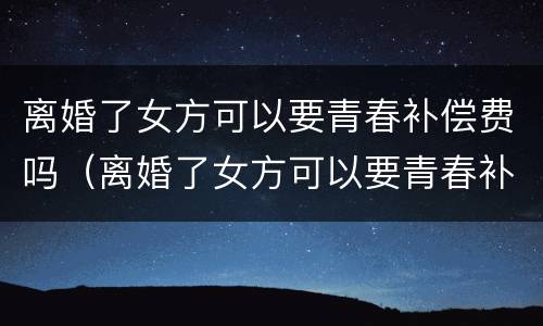 离婚了女方可以要青春补偿费吗（离婚了女方可以要青春补偿费吗）