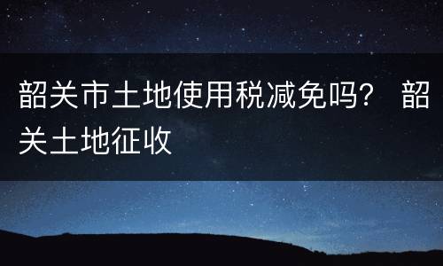 韶关市土地使用税减免吗？ 韶关土地征收