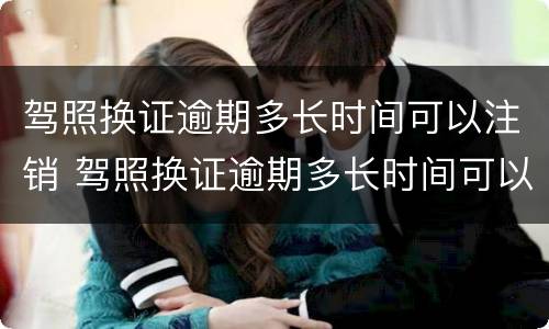 驾照换证逾期多长时间可以注销 驾照换证逾期多长时间可以注销档案