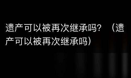 遗产可以被再次继承吗？（遗产可以被再次继承吗）