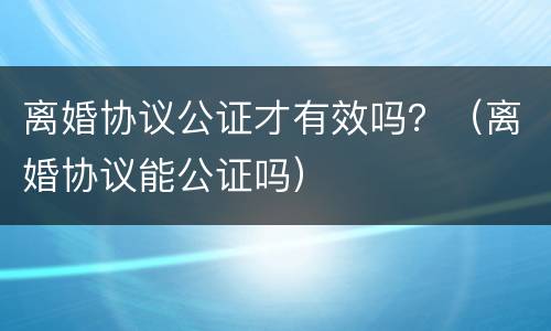 离婚协议公证才有效吗？（离婚协议能公证吗）