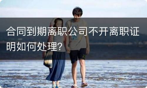 合同到期离职公司不开离职证明如何处理？