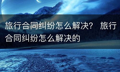 旅行合同纠纷怎么解决？ 旅行合同纠纷怎么解决的