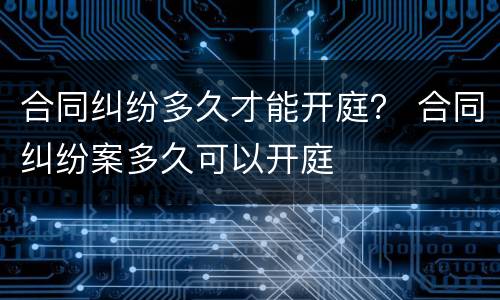 合同纠纷多久才能开庭？ 合同纠纷案多久可以开庭