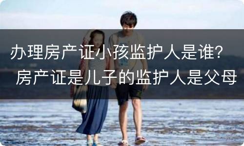 办理房产证小孩监护人是谁？ 房产证是儿子的监护人是父母