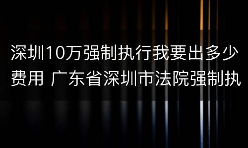 深圳10万强制执行我要出多少费用 广东省深圳市法院强制执行收费标准