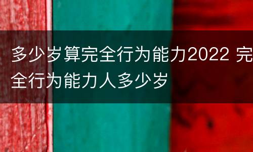 多少岁算完全行为能力2022 完全行为能力人多少岁