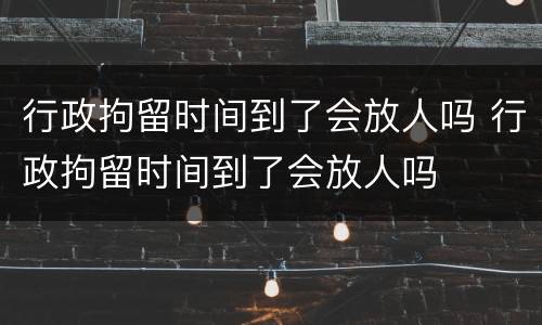 行政拘留时间到了会放人吗 行政拘留时间到了会放人吗