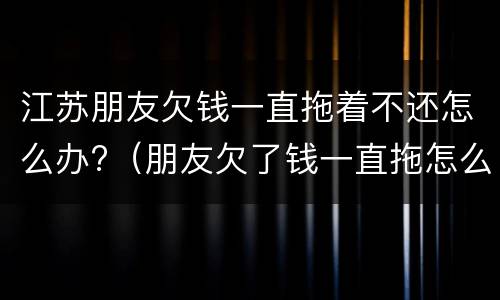 江苏朋友欠钱一直拖着不还怎么办?（朋友欠了钱一直拖怎么办）