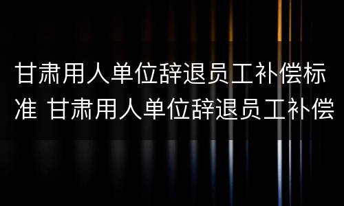 甘肃用人单位辞退员工补偿标准 甘肃用人单位辞退员工补偿标准文件
