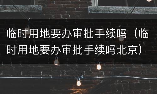 临时用地要办审批手续吗（临时用地要办审批手续吗北京）