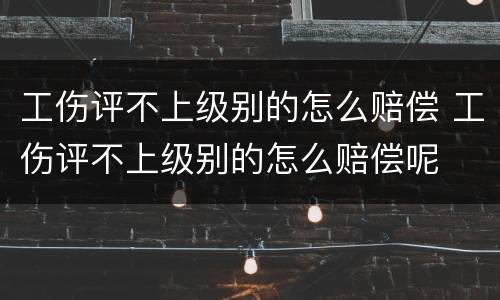 工伤评不上级别的怎么赔偿 工伤评不上级别的怎么赔偿呢