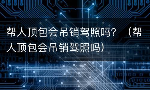 帮人顶包会吊销驾照吗？（帮人顶包会吊销驾照吗）