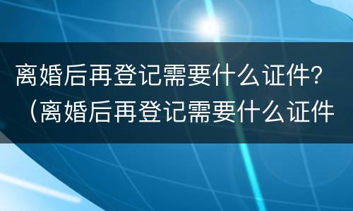 离婚后再登记需要什么证件？（离婚后再登记需要什么证件）