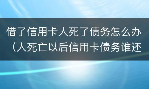 借了信用卡人死了债务怎么办（人死亡以后信用卡债务谁还）