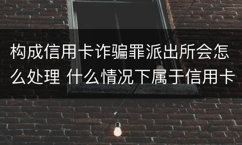 构成信用卡诈骗罪派出所会怎么处理 什么情况下属于信用卡诈骗罪