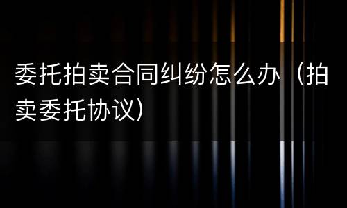 委托拍卖合同纠纷怎么办（拍卖委托协议）