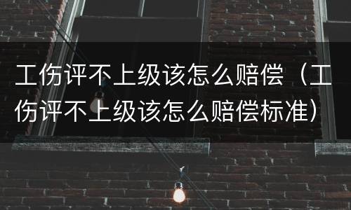 工伤评不上级该怎么赔偿（工伤评不上级该怎么赔偿标准）