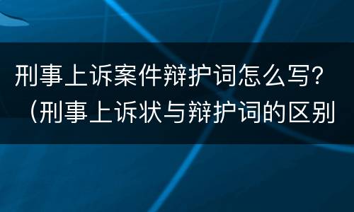 刑事上诉案件辩护词怎么写？（刑事上诉状与辩护词的区别）