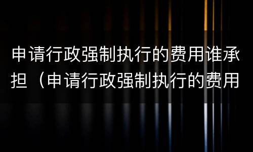 申请行政强制执行的费用谁承担（申请行政强制执行的费用谁承担呢）