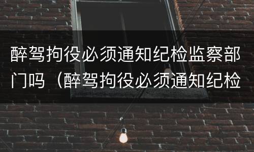 醉驾拘役必须通知纪检监察部门吗（醉驾拘役必须通知纪检监察部门吗）