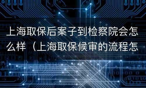 上海取保后案子到检察院会怎么样（上海取保候审的流程怎么走）