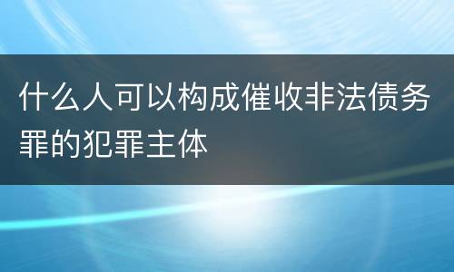 什么人可以构成催收非法债务罪的犯罪主体