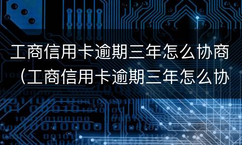 工商信用卡逾期三年怎么协商（工商信用卡逾期三年怎么协商延期）