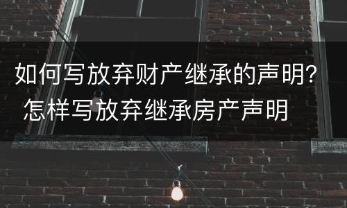 如何写放弃财产继承的声明？ 怎样写放弃继承房产声明