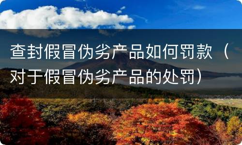 查封假冒伪劣产品如何罚款（对于假冒伪劣产品的处罚）