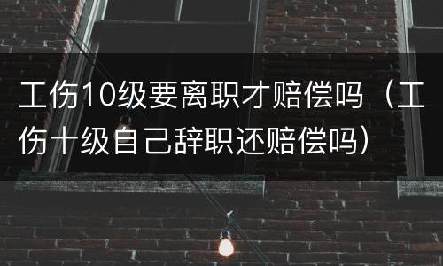 工伤10级要离职才赔偿吗（工伤十级自己辞职还赔偿吗）