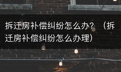 拆迁房补偿纠纷怎么办？（拆迁房补偿纠纷怎么办理）