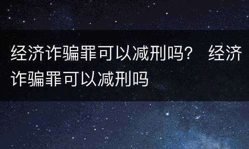 经济诈骗罪可以减刑吗？ 经济诈骗罪可以减刑吗