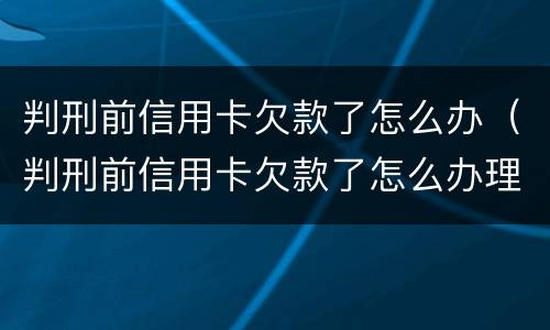 判刑前信用卡欠款了怎么办（判刑前信用卡欠款了怎么办理）